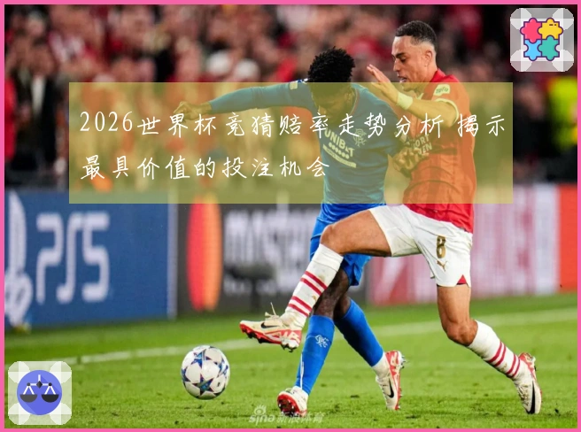 2026世界杯竞猜赔率走势分析 揭示最具价值的投注机会