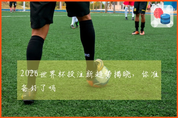 2026世界杯投注新趋势揭晓,你准备好了吗
